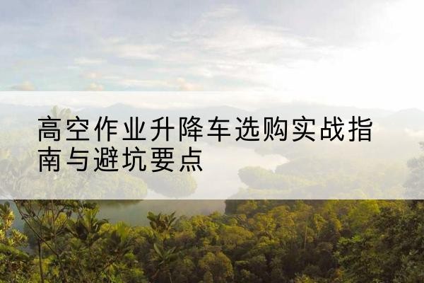 崖州升降车怎么选-高空作业升降车选购实战指南与避坑要点