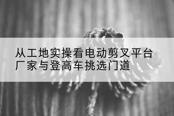 崖州电动剪叉升降平台厂家-从工地实操看电动剪叉平台厂家与登高车挑选门道