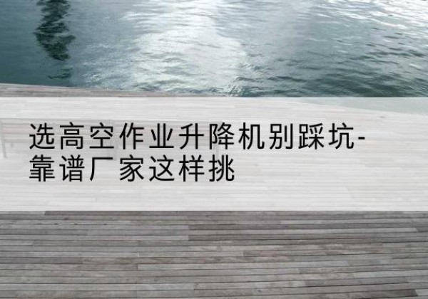 崖州剪叉式升降机厂家-选高空作业升降机别踩坑-靠谱厂家这样挑