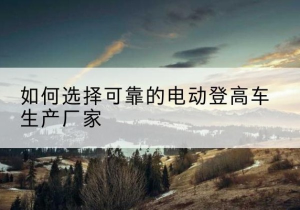 崖州电动登高车厂家-如何选择可靠的电动登高车生产厂家