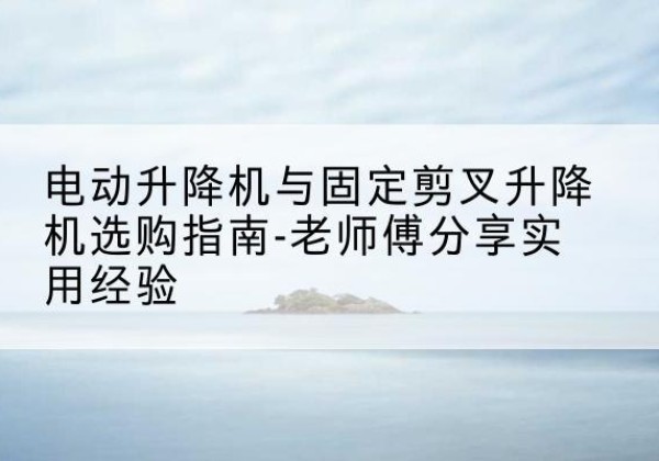 崖州电动升降机怎么选-电动升降机与固定剪叉升降机选购指南-老师傅分享实用经验
