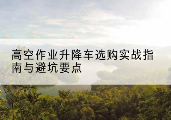 崖州升降车怎么选-高空作业升降车选购实战指南与避坑要点